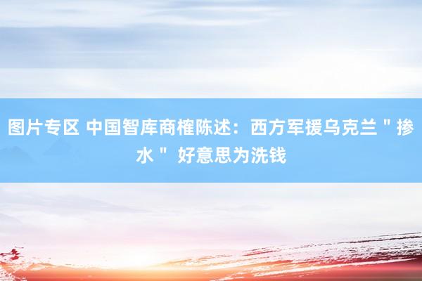 图片专区 中国智库商榷陈述：西方军援乌克兰＂掺水＂ 好意思为洗钱