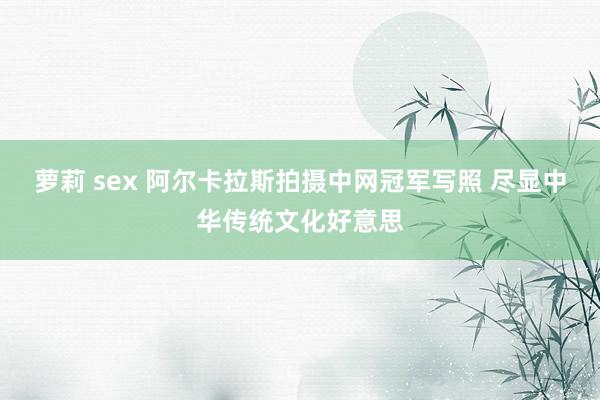 萝莉 sex 阿尔卡拉斯拍摄中网冠军写照 尽显中华传统文化好意思