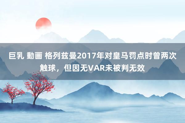 巨乳 動画 格列兹曼2017年对皇马罚点时曾两次触球，但因无VAR未被判无效