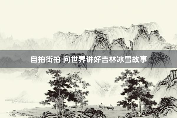 自拍街拍 向世界讲好吉林冰雪故事