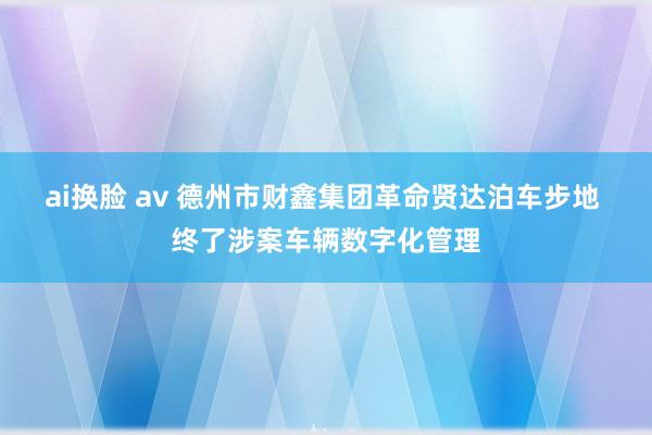 ai换脸 av 德州市财鑫集团革命贤达泊车步地 终了涉案车辆数字化管理