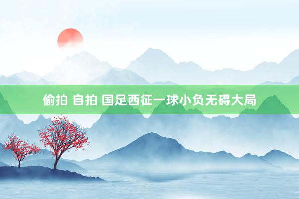 偷拍 自拍 国足西征一球小负无碍大局
