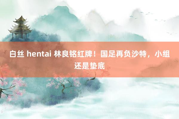 白丝 hentai 林良铭红牌！国足再负沙特，小组还是垫底