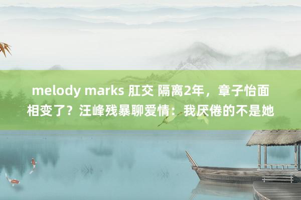 melody marks 肛交 隔离2年，章子怡面相变了？汪峰残暴聊爱情：我厌倦的不是她