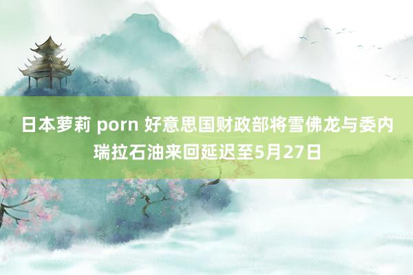 日本萝莉 porn 好意思国财政部将雪佛龙与委内瑞拉石油来回延迟至5月27日
