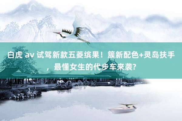 白虎 av 试驾新款五菱缤果！簇新配色+灵岛扶手，最懂女生的代步车来袭?