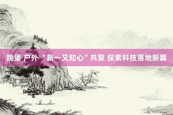 跳蛋 户外 “新一又知心”共聚 探索科技落地新篇