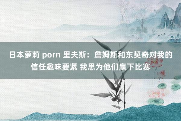 日本萝莉 porn 里夫斯：詹姆斯和东契奇对我的信任趣味要紧 我思为他们赢下比赛