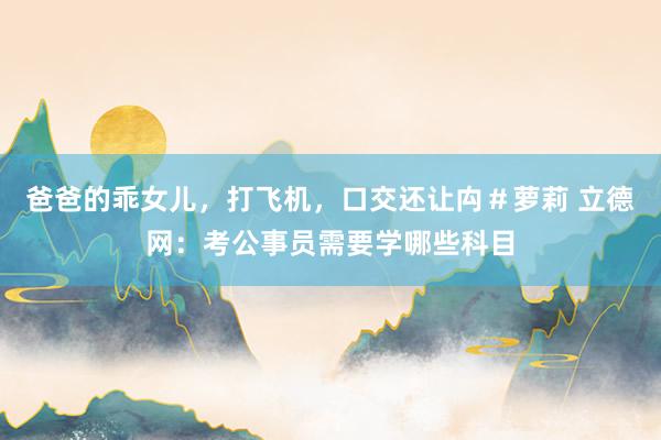爸爸的乖女儿，打飞机，口交还让禸＃萝莉 立德网：考公事员需要学哪些科目