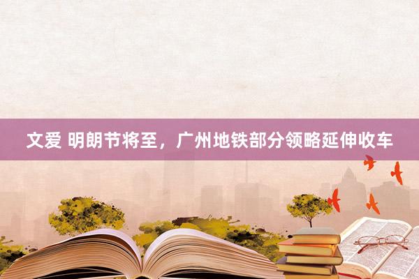 文爱 明朗节将至，广州地铁部分领略延伸收车