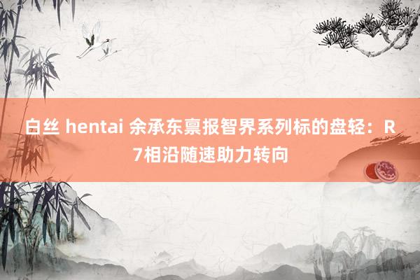 白丝 hentai 余承东禀报智界系列标的盘轻：R7相沿随速助力转向