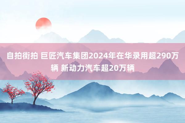 自拍街拍 巨匠汽车集团2024年在华录用超290万辆 新动力汽车超20万辆