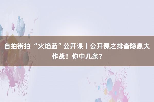 自拍街拍 “火焰蓝”公开课丨公开课之排查隐患大作战！你中几条？