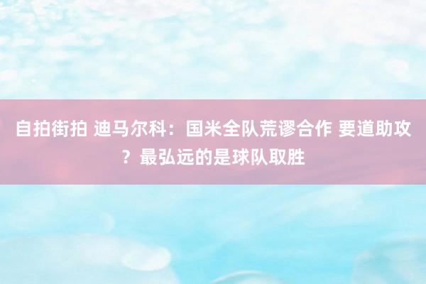 自拍街拍 迪马尔科：国米全队荒谬合作 要道助攻？最弘远的是球队取胜