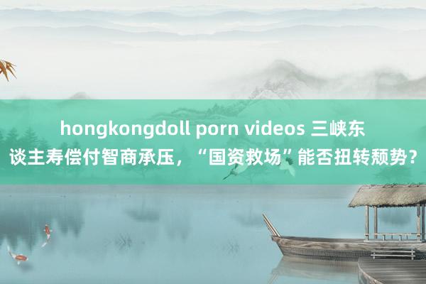 hongkongdoll porn videos 三峡东谈主寿偿付智商承压，“国资救场”能否扭转颓势？