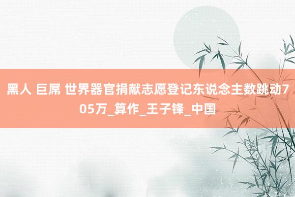 黑人 巨屌 世界器官捐献志愿登记东说念主数跳动705万_算作_王子锋_中国