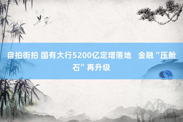 自拍街拍 国有大行5200亿定增落地   金融“压舱石”再升级