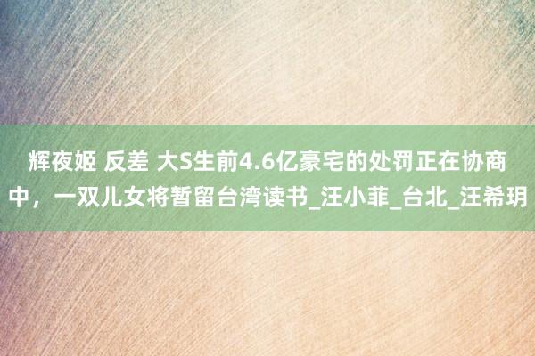 辉夜姬 反差 大S生前4.6亿豪宅的处罚正在协商中，一双儿女将暂留台湾读书_汪小菲_台北_汪希玥