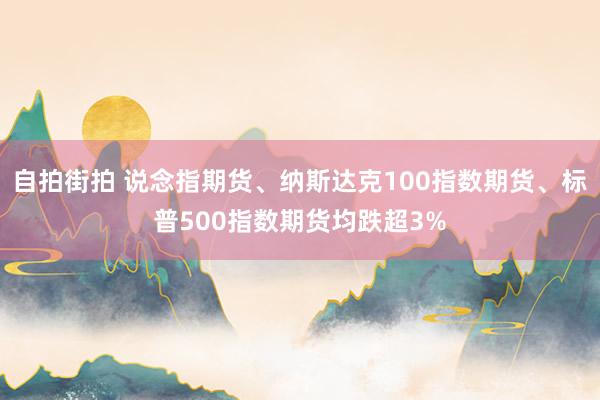 自拍街拍 说念指期货、纳斯达克100指数期货、标普500指数期货均跌超3%