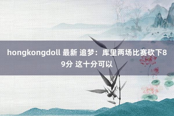 hongkongdoll 最新 追梦：库里两场比赛砍下89分 这十分可以