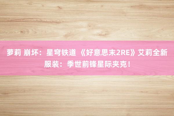 萝莉 崩坏：星穹铁道 《好意思末2RE》艾莉全新服装：季世前锋星际夹克！
