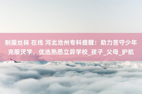 制服丝袜 在线 河北沧州专科提醒：助力苦守少年克服厌学，优选熟悉立异学校_孩子_父母_护航