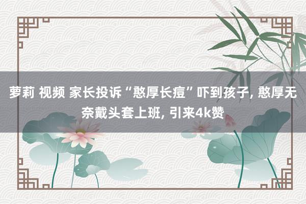 萝莉 视频 家长投诉“憨厚长痘”吓到孩子， 憨厚无奈戴头套上班， 引来4k赞