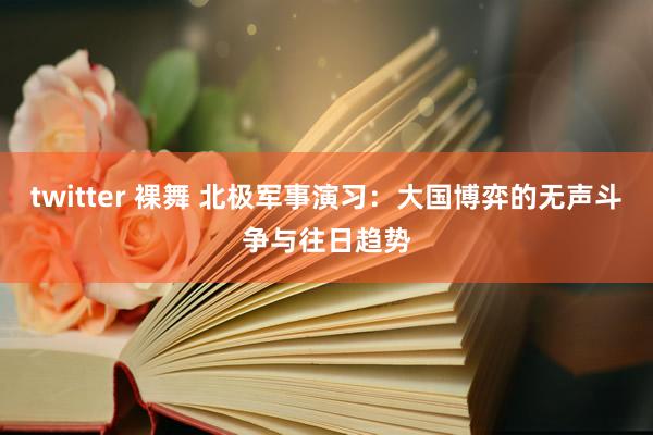twitter 裸舞 北极军事演习：大国博弈的无声斗争与往日趋势