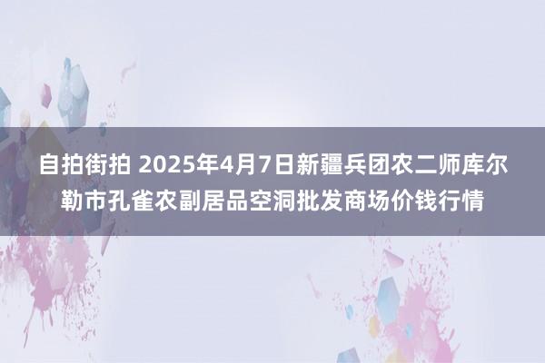 自拍街拍 2025年4月7日新疆兵团农二师库尔勒市孔雀农副居品空洞批发商场价钱行情
