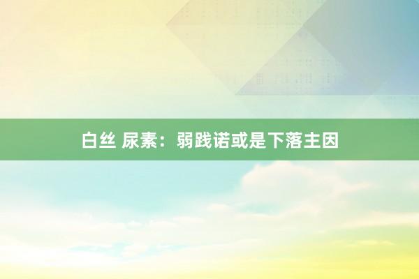 白丝 尿素：弱践诺或是下落主因