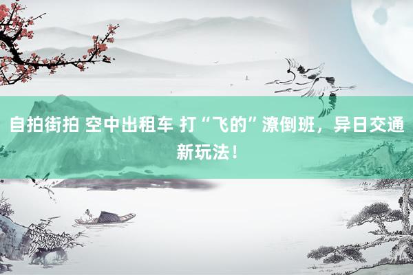 自拍街拍 空中出租车 打“飞的”潦倒班，异日交通新玩法！