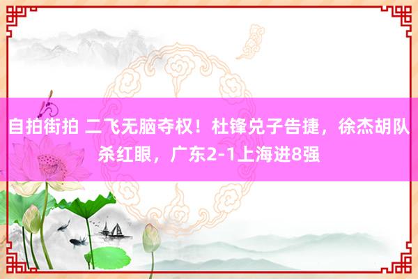自拍街拍 二飞无脑夺权！杜锋兑子告捷，徐杰胡队杀红眼，广东2-1上海进8强