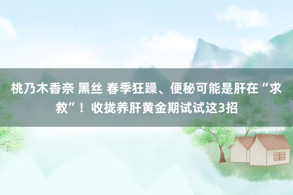 桃乃木香奈 黑丝 春季狂躁、便秘可能是肝在“求救”！收拢养肝黄金期试试这3招
