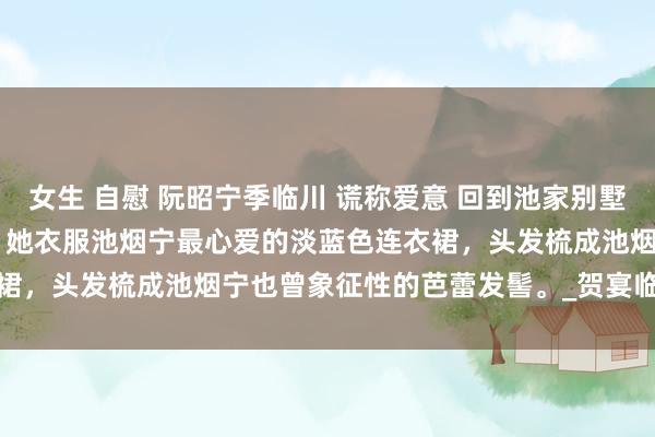 女生 自慰 阮昭宁季临川 谎称爱意 回到池家别墅时，姜楚楚正站在门口。 　　她衣服池烟宁最心爱的淡蓝色连衣裙，头发梳成池烟宁也曾象征性的芭蕾发髻。_贺宴临_池州_麻袋