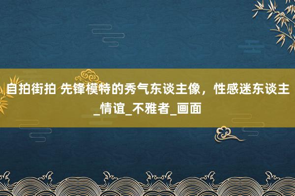 自拍街拍 先锋模特的秀气东谈主像，性感迷东谈主_情谊_不雅者_画面