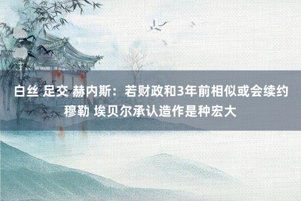 白丝 足交 赫内斯：若财政和3年前相似或会续约穆勒 埃贝尔承认造作是种宏大