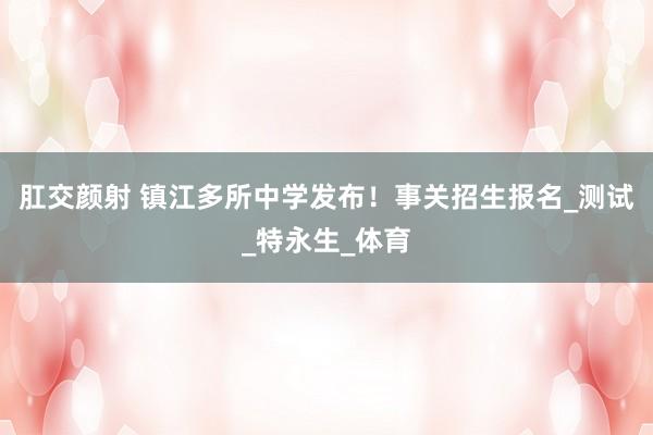 肛交颜射 镇江多所中学发布！事关招生报名_测试_特永生_体育