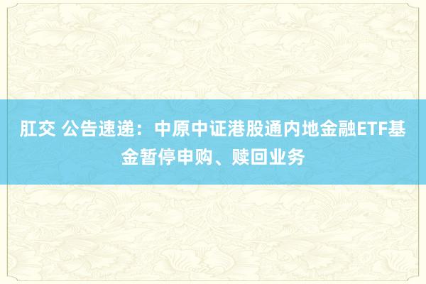 肛交 公告速递：中原中证港股通内地金融ETF基金暂停申购、赎回业务