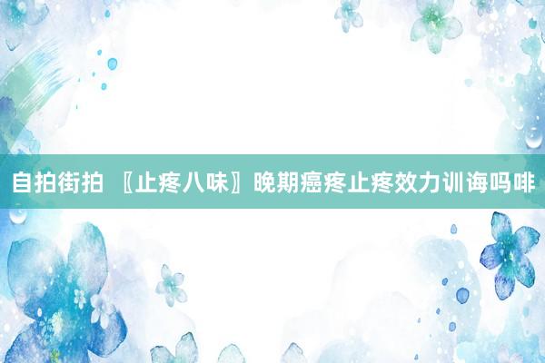 自拍街拍 〖止疼八味〗晚期癌疼止疼效力训诲吗啡