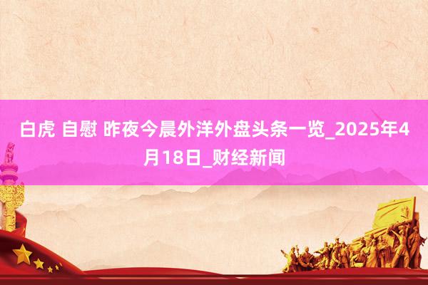 白虎 自慰 昨夜今晨外洋外盘头条一览_2025年4月18日_财经新闻