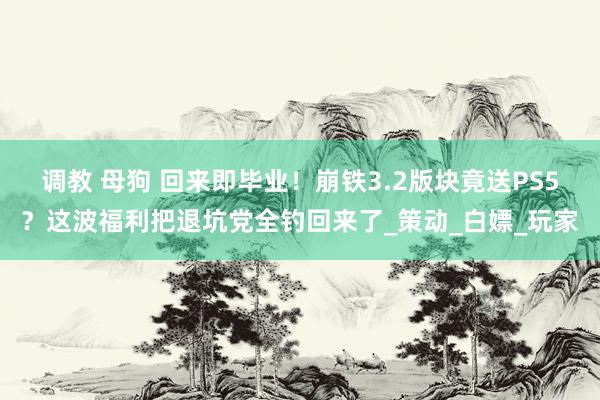 调教 母狗 回来即毕业！崩铁3.2版块竟送PS5？这波福利把退坑党全钓回来了_策动_白嫖_玩家