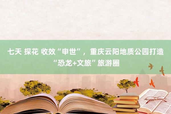 七天 探花 收效“申世”，重庆云阳地质公园打造“恐龙+文旅”旅游圈
