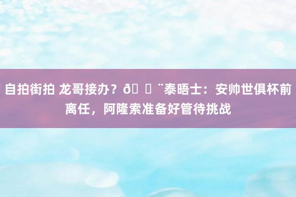 自拍街拍 龙哥接办？🚨泰晤士：安帅世俱杯前离任，阿隆索准备好管待挑战
