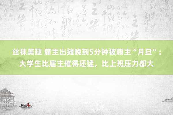 丝袜美腿 雇主出摊晚到5分钟被顾主“月旦”：大学生比雇主催得还猛，比上班压力都大