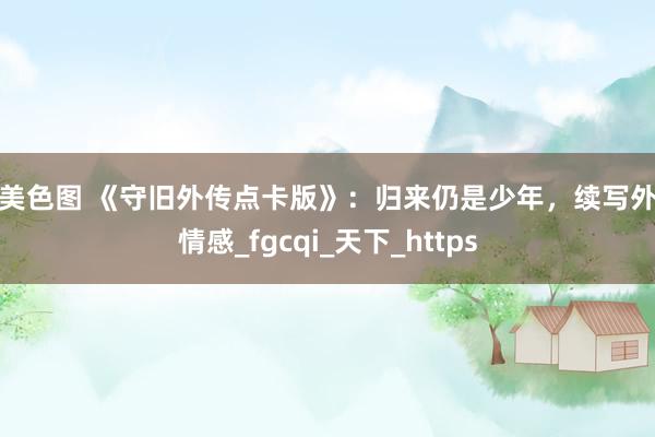 欧美色图 《守旧外传点卡版》：归来仍是少年，续写外传情感_fgcqi_天下_https