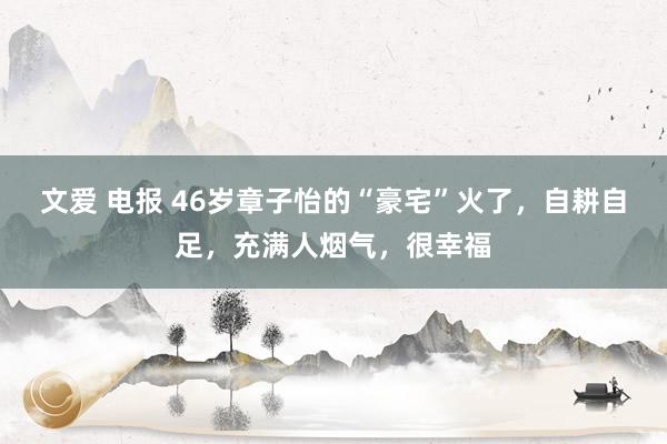 文爱 电报 46岁章子怡的“豪宅”火了，自耕自足，充满人烟气，很幸福
