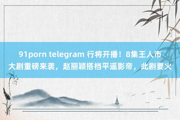 91porn telegram 行将开播！8集王人市大剧重磅来袭，赵丽颖搭档平遥影帝，此剧要火